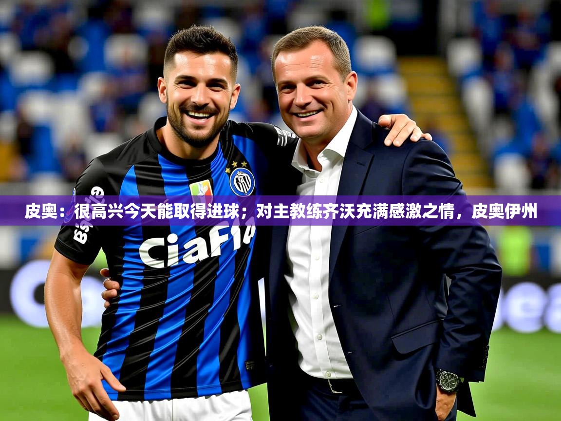 2025爱游戏app皮奥：很高兴今天能取得进球；对主教练齐沃充满感激之情，皮奥伊州  第3张
