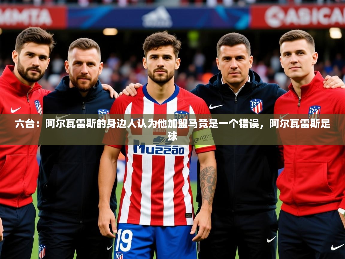 2025爱游戏ayx官方登录入口六台：阿尔瓦雷斯的身边人认为他加盟马竞是一个错误，阿尔瓦雷斯足球