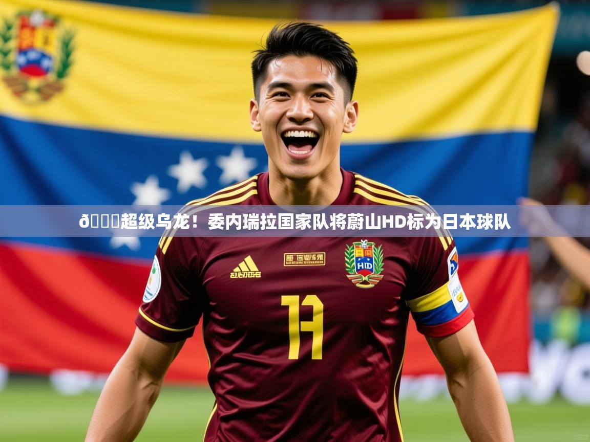 2025爱游戏网页版官方入口😂超级乌龙！委内瑞拉国家队将蔚山HD标为日本球队