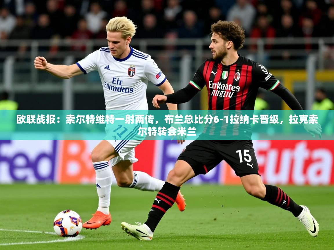 2025爱游戏体育欧联战报：索尔特维特一射两传，布兰总比分6-1拉纳卡晋级，拉克索尔特转会米兰  第3张