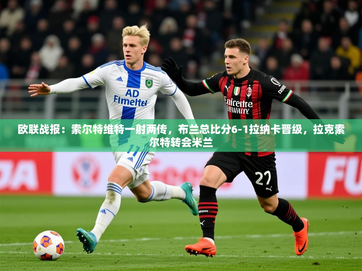 2025爱游戏体育欧联战报：索尔特维特一射两传，布兰总比分6-1拉纳卡晋级，拉克索尔特转会米兰  第4张